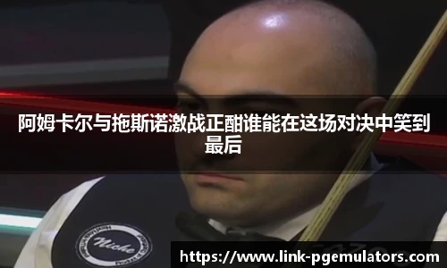 阿姆卡尔与拖斯诺激战正酣谁能在这场对决中笑到最后